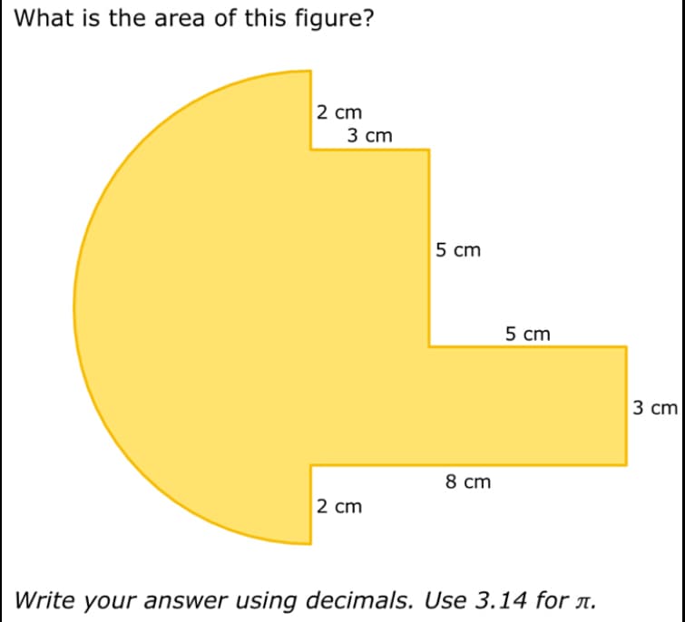 What is the area of this figure?
2 cm
3 cm
2 cm
5 cm
8 cm
5 cm
Write your answer using decimals. Use 3.14 for л.
3 cm