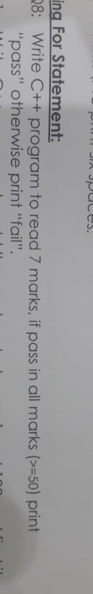 On JIX
uces.
ing For Statement:
28: Write C++ program to read 7 marks, if pass in all marks (>=50) print
"pass" otherwise print "fail".
