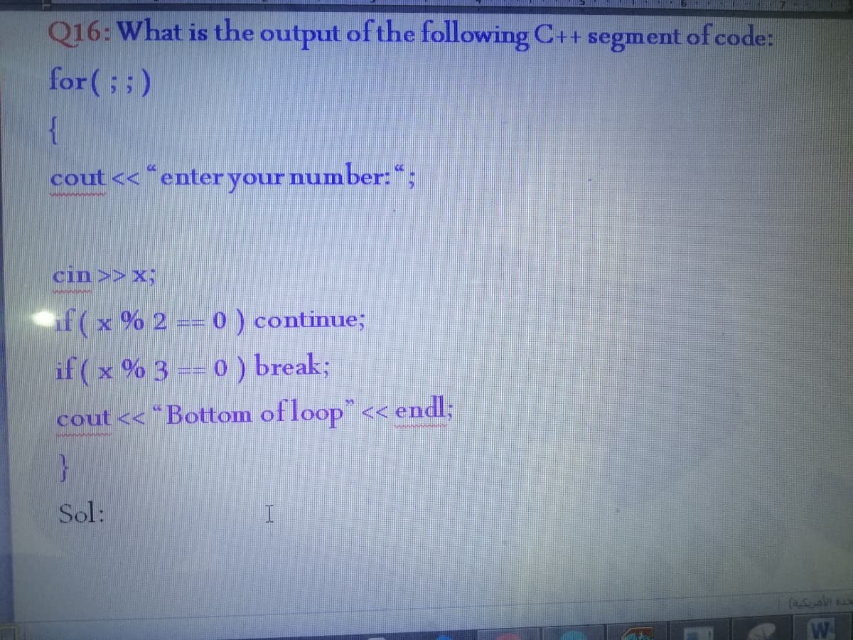 Q16: What is the output of the following C+ segment of code:
for (; ;)
{
cout << “enter your number:“;
cin >> x;
if (x % 2 == 0 ) continue;
if (x % 3 == 0 ) break;
cout << “Bottom of loop" << endl;
Sol:
W
