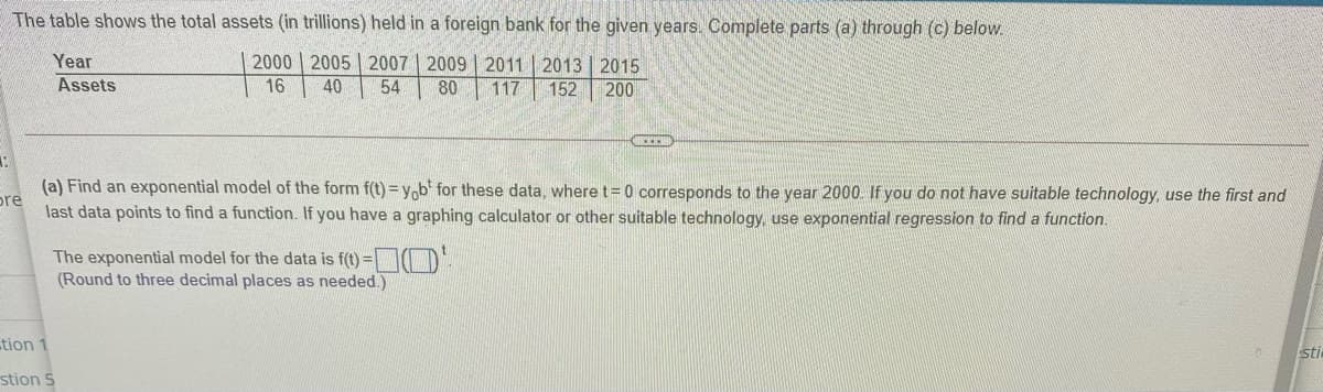 The table shows the total assets (in trillions) held in a foreign bank for the given years. Complete parts (a) through (c) below.
Year
Assets
2000 | 2005 | 2007 | 2009 | 2011 | 2013 | 2015
16
40
54
80
117
152
200
(a) Find an exponential model of the form f(t) = yob' for these data, where t= 0 corresponds to the year 2000. If you do not have suitable technology, use the first and
pre
last data points to find a function. If you have a graphing calculator or other suitable technology, use exponential regression to find a function.
The exponential model for the data is f(t) = D.
(Round to three decimal places as needed.)
tion 1
sti
stion 5
