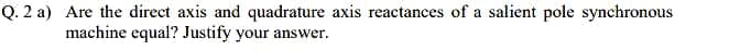 Q. 2 a) Are the direct axis and quadrature axis reactances of a salient pole synchronous
machine equal? Justify your answer.
