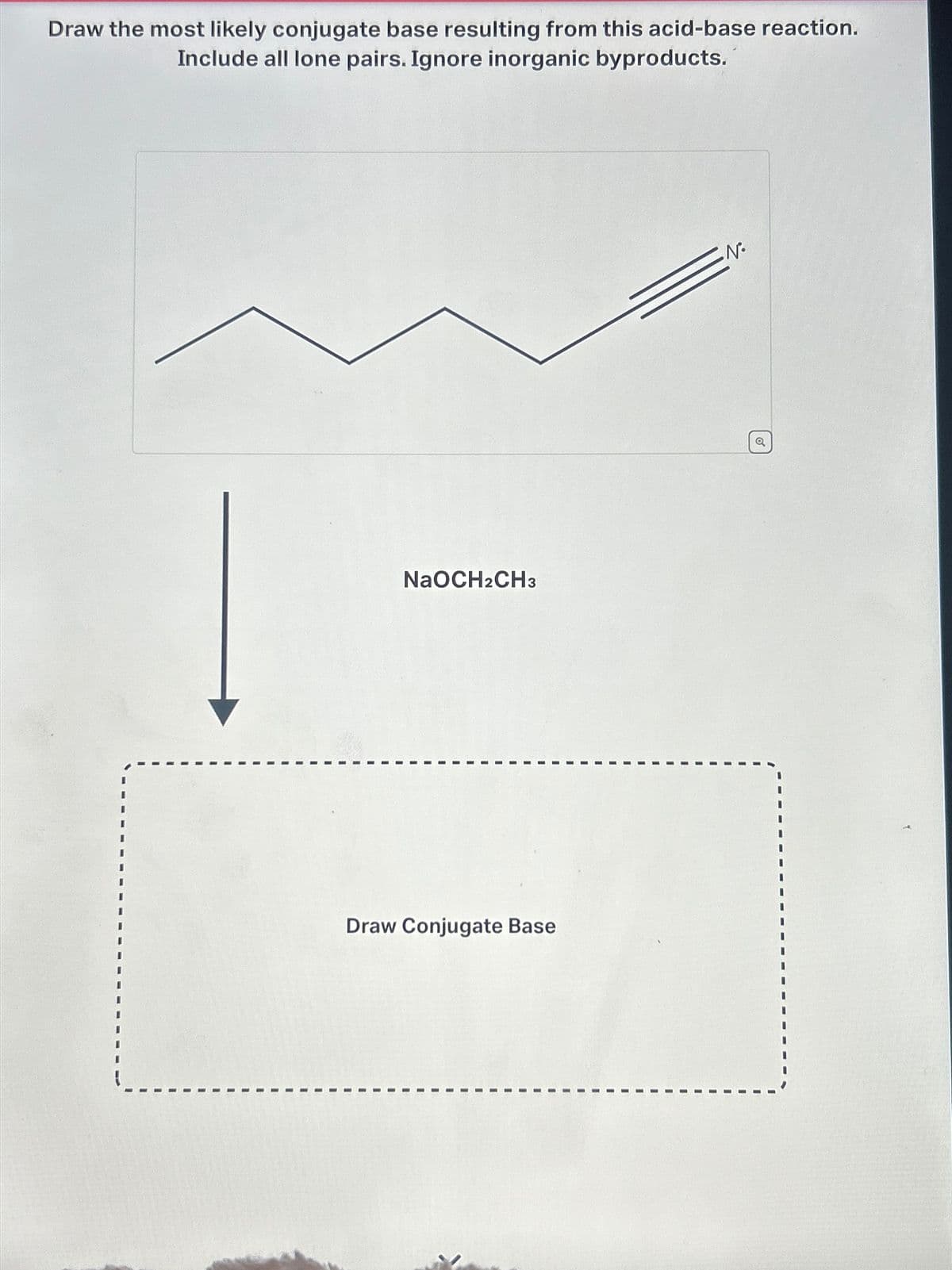 Draw the most likely conjugate base resulting from this acid-base reaction.
Include all lone pairs. Ignore inorganic byproducts.
NaOCH2CH3
Draw Conjugate Base
N
a