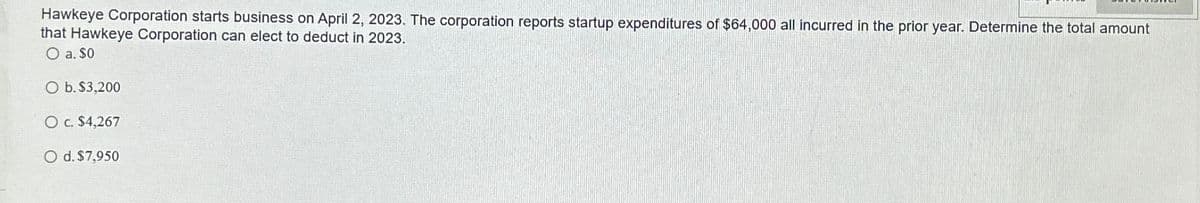 Hawkeye Corporation starts business on April 2, 2023. The corporation reports startup expenditures of $64,000 all incurred in the prior year. Determine the total amount
that Hawkeye Corporation can elect to deduct in 2023.
O a. $0
O b. $3,200
O c. $4,267
O d. $7,950