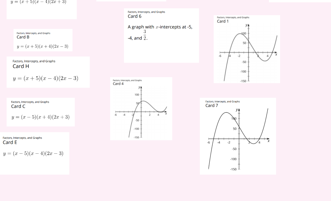 ### Factors, Intercepts, and Graphs 

Welcome to our educational resource on factors, intercepts, and graphs. Below, you’ll find a set of cards each presenting algebraic expressions, intercepts, and corresponding graphical representations of polynomial functions. These tools are useful for understanding the roots and behaviors of polynomial equations.

---

#### Card A
**Expression:**
\[ y = (x + 5)(x - 4)(2x - 3) \]

---

#### Card B
**Expression:**
\[ y = (x + 5)(x + 4)(2x - 3) \]

---

#### Card C
**Expression:**
\[ y = (x - 5)(x + 4)(2x + 3) \]

---

#### Card E
**Expression:**
\[ y = (x - 5)(x - 4)(2x - 3) \]

---

#### Card H
**Expression:**
\[ y = (x + 5)(x - 4)(2x - 3) \]

---

#### Card 6
**Intercepts:**
A graph with \( x \)-intercepts at \(-5\), \(\frac{3}{2}\), and \(-4\).

---

### Graphical Representations

#### Card 1
**Graph:**
This graph has \( x \)-intercepts at \( -5 \), \( 4 \), and \( \frac{3}{2} \). The curve crosses the x-axis at these points, illustrating the roots of the polynomial equation.

![Graph of polynomial with intercepts -5, 4, and 1.5](image-url)

---

#### Card 4
**Graph:**
Exhibits a polynomial function with intercepts likely matching one of the provided sets of intercepts and emphasizes the behavior at intercepts \( 5 \), \( -4 \), and near \( 2 \). 

![Graph of polynomial with intercepts](image-url)

---

#### Card 7
**Graph:**
This graph shows a polynomial with \( x \)-intercepts at \( -5 \), \( 4 \), and \(\frac{3}{2}\). The graph highlights polynomial behavior, such as turning points and symmetry.

![Graph of polynomial with intercepts -5, 4, and 1.5](image-url)

---

Explore these resources to gain a deeper understanding of