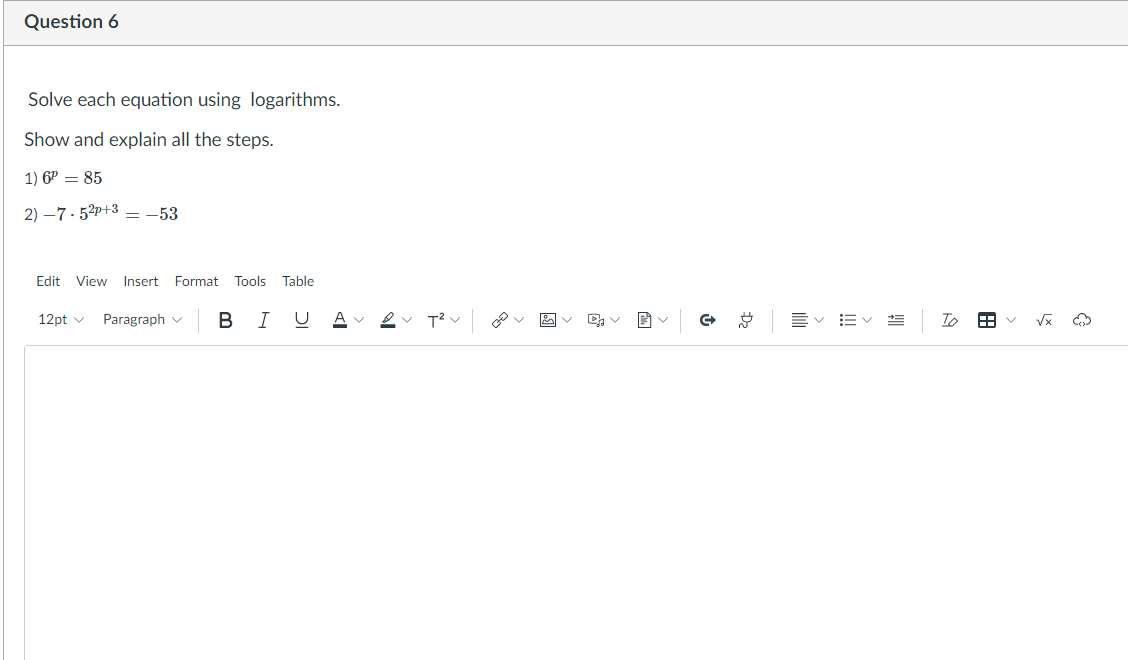 Question 6
Solve each equation using logarithms.
Show and explain all the steps.
1) 6P = 85
2) –7- 52p+3 – -53
Edit
View
Insert Format
Tools
Table
в I
A
To
12pt v
Paragraph v
!!
