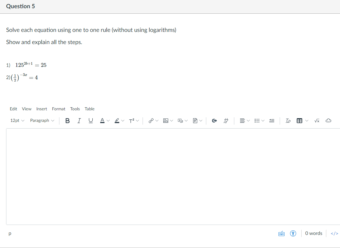 Question 5
Solve each equation using one to one rule (without using logarithms)
Show and explain all the steps.
1) 12526+1 = 25
2)(;)
-3z
= 4
Edit View Insert Format Tools Table
12pt v
Paragraph v B IU
Av 2v T?v v 図v
三v 当
To
O words
</>
