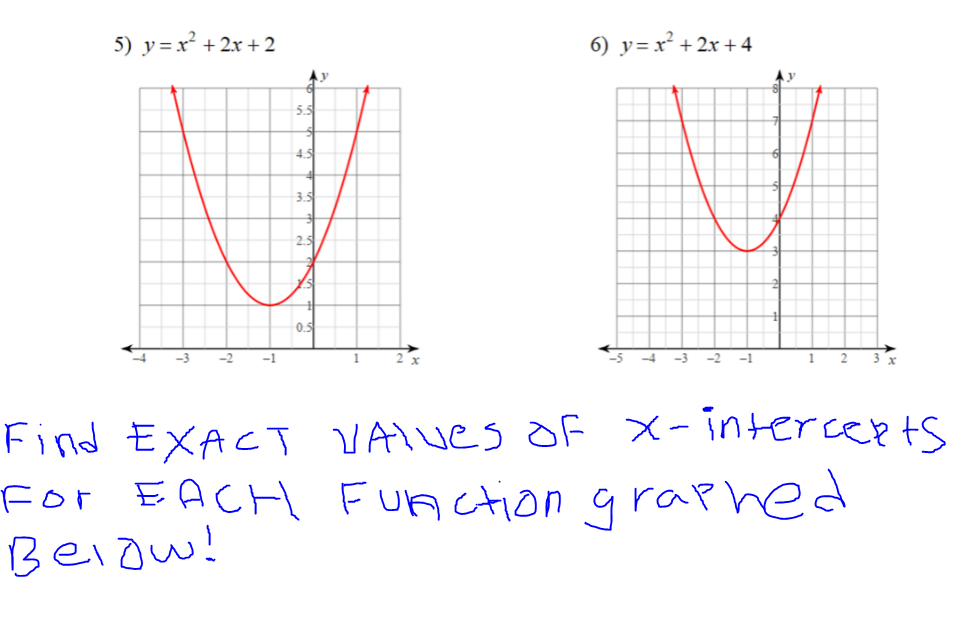 ## Graph Analysis and X-Intercept Calculation

### Function Graphs and Instructions

**Function 5:**
\[ y = x^2 + 2x + 2 \]

**Function 6:**
\[ y = x^2 + 2x + 4 \]

### Graph Descriptions:

#### Graph for Function 5:
- Title: \( y = x^2 + 2x + 2 \)
- This is a parabolic curve opening upwards.
- The vertex of the parabola is the minimum point on the graph.
- The graph intersects the y-axis at \( y = 2 \).
- Identifying x-intercepts (where the curve crosses the x-axis) is requested.

#### Graph for Function 6:
- Title: \( y = x^2 + 2x + 4 \)
- This is also a parabolic curve opening upwards.
- Similarly, it has its vertex at the minimum point.
- The graph intersects the y-axis at \( y = 4 \).
- Identifying x-intercepts is requested for this function as well.

### Instruction Text:
**Find EXACT VALUES of x-intercepts for EACH function graphed below!**

### Steps to Find the X-Intercepts:

1. **For Function 5:**
   - Set \( y = 0 \) in the equation \( y = x^2 + 2x + 2 \).
   - Solve the quadratic equation \( x^2 + 2x + 2 = 0 \).

2. **For Function 6:**
   - Set \( y = 0 \) in the equation \( y = x^2 + 2x + 4 \).
   - Solve the quadratic equation \( x^2 + 2x + 4 = 0 \).

### Solving Quadratic Equations:
Use the quadratic formula to find the x-intercepts:
\[ x = \frac{-b \pm \sqrt{b^2 - 4ac}}{2a} \]
Where \( a = 1, b = 2, \) and \( c = 2 \) for Function 5 and \( c = 4 \) for Function 6.

#### Example Calculation for Function 5:
\[ x = \frac{-2 \pm \sqrt{2^2 - 4 \cdot 1 \cdot 2}}{2 \cdot 1}