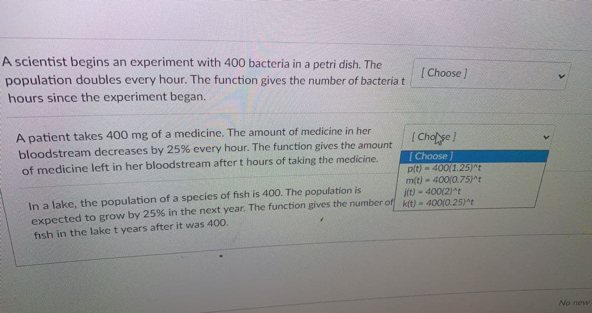 A scientist begins an experiment with 400 bacteria in a petri dish. The
population doubles every hour. The function gives the number of bacteriat
hours since the experiment began.
| Choose]
A patient takes 400 mg of a medicine. The amount of medicine in her
bloodstream decreases by 25% every hour. The function gives the amount
( Cholse]
[Choose]
p(t) = 400(1.25)^t
m(t) = 400(0.75)^t
i(t) = 400(2)^t
of medicine left in her bloodstream after t hours of taking the medicine.
In a lake, the population of a species of fish is 400. The population is
expccted to grow by 25% in the next year. The function gives the number of k(t) = 400(O.25)t
fish in the lake t years after it was 400.
No new
