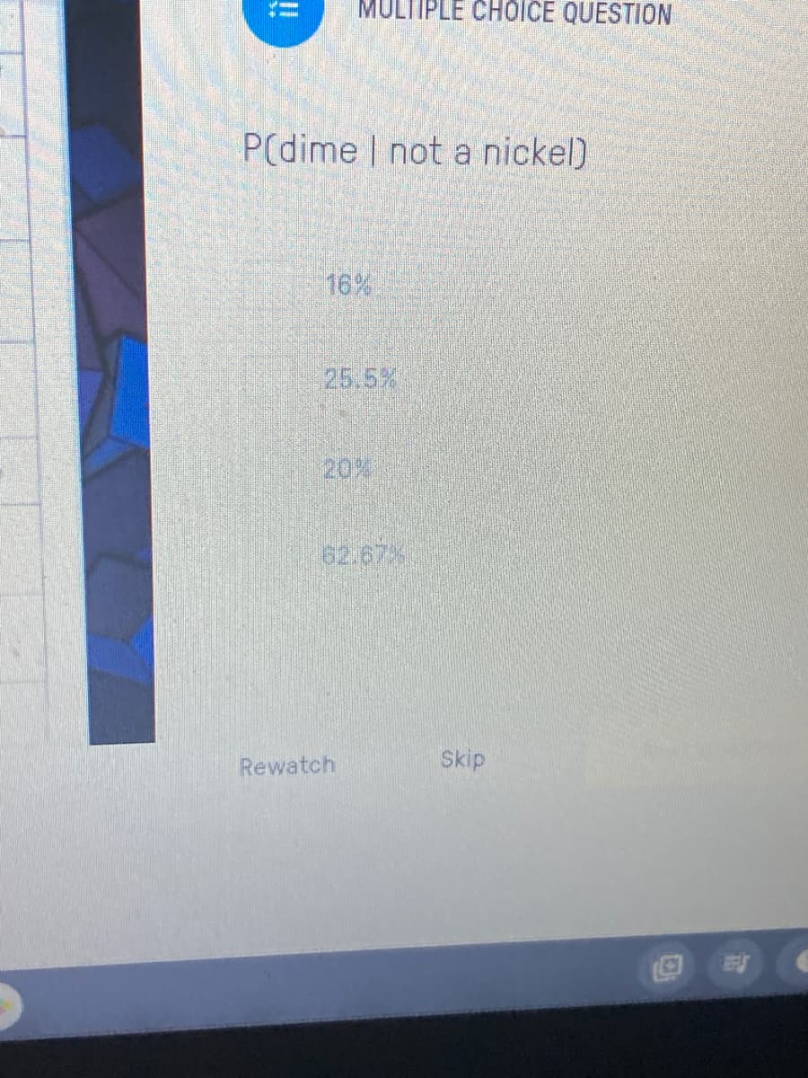 MULTIPLE CHOICE QUESTION
P(dime | not a nickel)
16%
25.5%
20%
62.67%
Skip
Rewatch
!!
