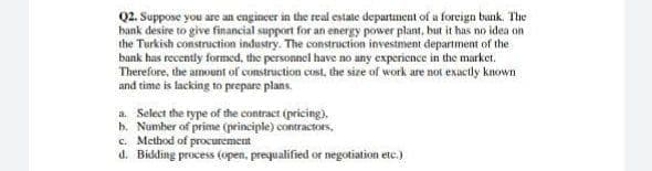 Q2. Suppose you are an engincer in the real estate department of a foreign bank. The
bank desire to give financial support for an energy power plant, but it has no idea on
the Turkish construction industry. The construction investment department of the
bank has recently formed, the personnel have no uny experience in the market.
Therefore, the amount of construction cost, the size of work are not exuctly known
and time is lacking to prepare plans.
a. Select the rype of the contract (pricing),
h. Number of prime (principle) contractors,
c. Method of procurement
d. Bidding process (open, prequalified or negotiation ete.)
