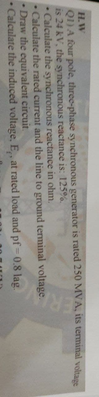 H.W
Q1) A four pole, three-phase synchronous generator is rated 250 MVA, its terminal voltage
is 24 kV, the synchronous reactance is: 125%.
ERI
• Calculate the synchronous reactance in ohm.
Calculate the rated current and the line to ground terminal voltage.
Draw the equivalent circuit.
• Calculate the induced voltage, E., at rated load and pf = 0.8 lag.