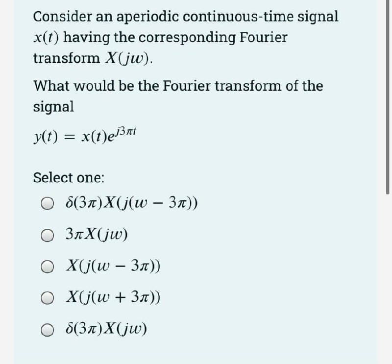 Consider an aperiodic continuous-time signal
x(t) having the corresponding Fourier
transform X(jw).
What would be the Fourier transform of the
signal
y(t) = x(t)ej3nt
Select one:
8(3л)X(j(w - 3л))
○ 3лX(jw)
O
X(j(w3nл))
O X(j(w + 3л))
Od(3л)X(jw)