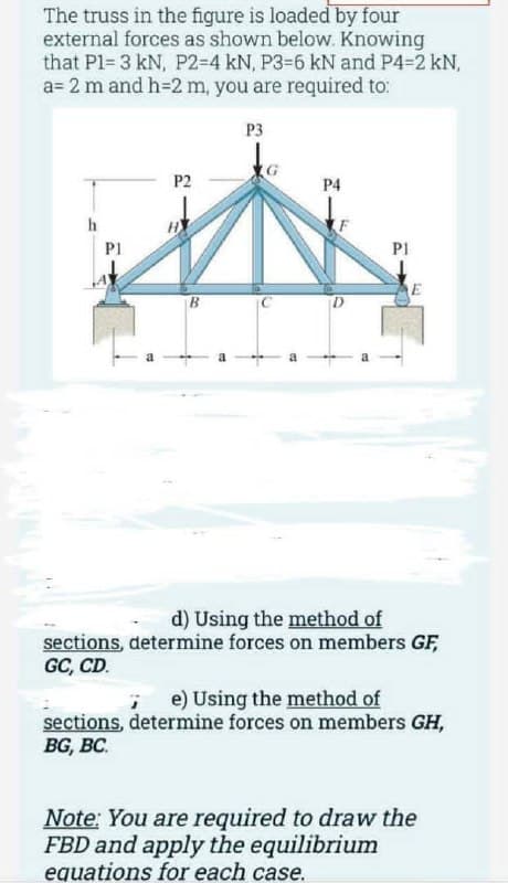 The truss in the figure is loaded by four
external forces as shown below. Knowing
that P1= 3 kN, P2-4 kN, P3-6 kN and P4-2 kN,
a= 2 m and h=2 m, you are required to:
h
P1
P2
P3
P4
D
P1
E
d) Using the method of
sections, determine forces on members GF,
GC, CD.
7 e) Using the method of
sections, determine forces on members GH,
BG, BC.
Note: You are required to draw the
FBD and apply the equilibrium
equations for each case.