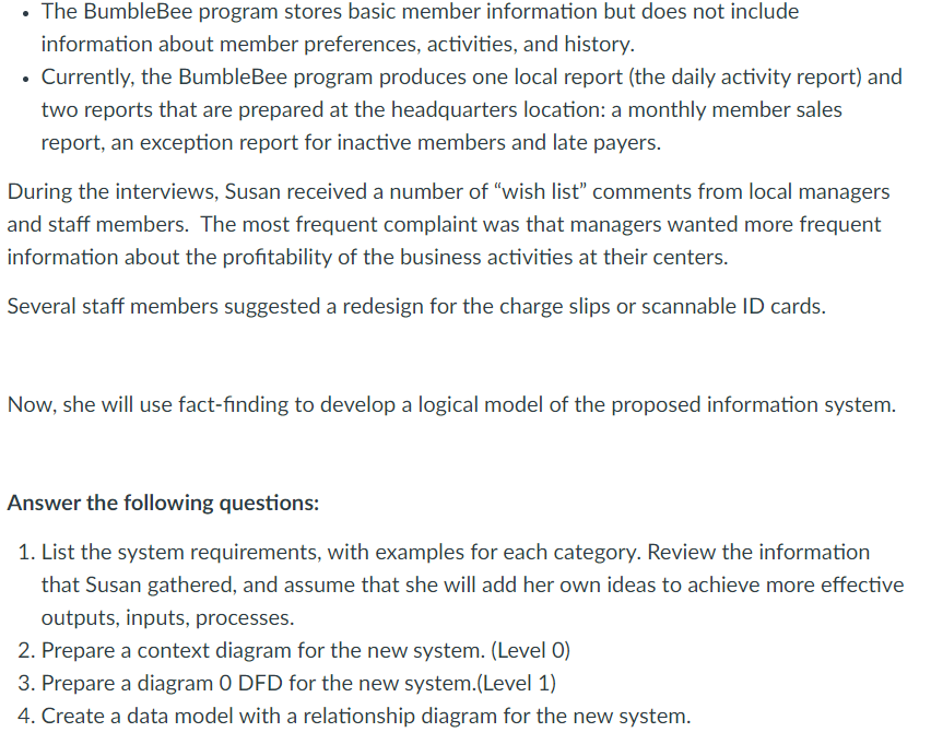 • The BumbleBee program stores basic member information but does not include
information about member preferences, activities, and history.
Currently, the BumbleBee program produces one local report (the daily activity report) and
two reports that are prepared at the headquarters location: a monthly member sales
report, an exception report for inactive members and late payers.
During the interviews, Susan received a number of "wish list" comments from local managers
and staff members. The most frequent complaint was that managers wanted more frequent
information about the profitability of the business activities at their centers.
Several staff members suggested a redesign for the charge slips or scannable ID cards.
Now, she will use fact-finding to develop a logical model of the proposed information system.
Answer the following questions:
1. List the system requirements, with examples for each category. Review the information
that Susan gathered, and assume that she will add her own ideas to achieve more effective
outputs, inputs, processes.
2. Prepare a context diagram for the new system. (Level 0)
3. Prepare a diagram 0 DFD for the new system.(Level 1)
4. Create a data model with a relationship diagram for the new system.
