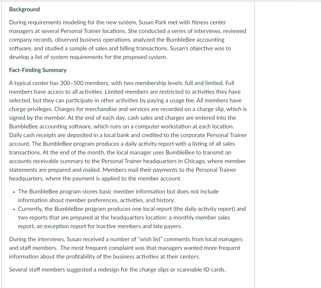Background
During requirements modeling for the new system, Susan Park met with fitness center
managers at several Personal Trainer locations. She conducted a series of interviews, reviewed
company records, observed business operations, analyzed the BumbleBee accounting
software, and studied a sample of sales and billing transactions. Susan's objective was to
develop a list of system requirements for the proposed system.
Fact-Finding Summary
A typical center has 300-500 members, with two membership levels: full and limited. Full
members have access to all activities. Limited members are restricted to activities they have
selected, but they can participate in other activities by paying a usage fee. All members have
charge privileges. Charges for merchandise and services are recorded on a charge slip, which is
signed by the member. At the end of each day, cash sales and charges are entered into the
BumbleBee accounting software, which runs on a computer workstation at each location.
Daily cash receipts are deposited in a local bank and credited to the corporate Personal Trainer
account. The BumbleBee program produces a daily activity report with a listing of all sales
transactions. At the end of the month, the local manager uses BumbleBee to transmit an
accounts receivable summary to the Personal Trainer headquarters in Chicago, where member
statements are prepared and mailed. Members mail their payments to the Personal Trainer
headquarters, where the payment is applied to the member account.
• The BumbleBee program stores basic member information but does not include
information about member preferences, activities, and history.
• Currently, the BumbleBee program produces one local report (the daily activity report) and
two reports that are prepared at the headquarters location: a monthly member sales
report, an exception report for inactive members and late payers.
During the interviews, Susan received a number of "wish list" comments from local managers
and staff members. The most frequent complaint was that managers wanted more frequent
information about the profitability of the business activities at their centers.
Several staff members suggested a redesign for the charge slips or scannable ID cards.
