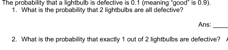 The probability that a lightbulb is defective is 0.1 (meaning "good" is 0.9).
1. What is the probability that 2 lightbulbs are all defective?
Ans:
2. What is the probability that exactly 1 out of 2 lightbulbs are defective?
