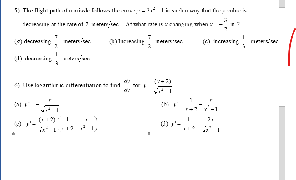 5) The flight path of a missle follows the curve y = 2x² -1 in such a way that the y value is
3
decreasing at the rate of 2 meters/sec. At what rate is x chang ing when x =
2
7
7
meters/sec
2
(b) Increasing - meters/sec
1
meters/sec
3
(a) decreasing
(c) increasing
1
(d) decreasing
meters/sec
3
dy
for y =
dx
(x+2)
6) Use logarithmic differentiation to find
(a) y'=-.
x²-1
1
(b) y'=-
x+2 x-1
(x+2)
1
1
(d) y'=
x+2
2x
(c) y'=
Vx -1(x+2
-1
-1
