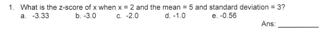 1. What is the z-score of x when x = 2 and the mean = 5 and standard deviation = 3?
а. -3.33
b. -3.0
С. -2.0
d. -1.0
е. -0.56
Ans:
