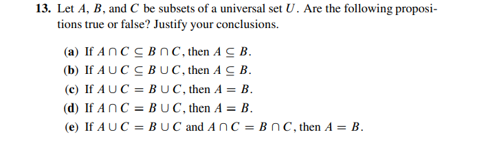 13. Let A, B, and C be subsets of a universal set U. Are the following proposi-
tions true or false? Justify your conclusions.
(a) If ANC C BnC, then A C B.
(b) If A U C C BUC, then A C B.
(c) If A U C
BUC, then A = B.
(d) If ANC = BUC, then A = B.
(e) If A UC = B UC and A nC = B N C,then A = B.
