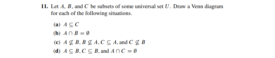 11. Let A, B, and C be subsets of some universal set U. Draw a Venn diagram
for each of the following situations.
(a) AC C
(b) AN B = Ø
(c) A ¢ B, B É A, C C A, and C ¢ B
(d) AC B,C C B, and A N C = Ø
