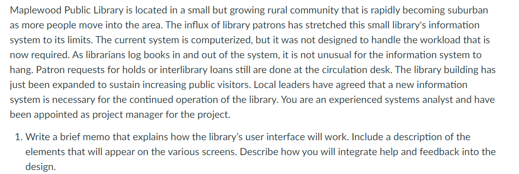 Maplewood Public Library is located in a small but growing rural community that is rapidly becoming suburban
as more people move into the area. The influx of library patrons has stretched this small library's information
system to its limits. The current system is computerized, but it was not designed to handle the workload that is
now required. As librarians log books in and out of the system, it is not unusual for the information system to
hang. Patron requests for holds or interlibrary loans still are done at the circulation desk. The library building has
just been expanded to sustain increasing public visitors. Local leaders have agreed that a new information
system is necessary for the continued operation of the library. You are an experienced systems analyst and have
been appointed as project manager for the project.
1. Write a brief memo that explains how the library's user interface will work. Include a description of the
elements that will appear on the various screens. Describe how you will integrate help and feedback into the
design.
