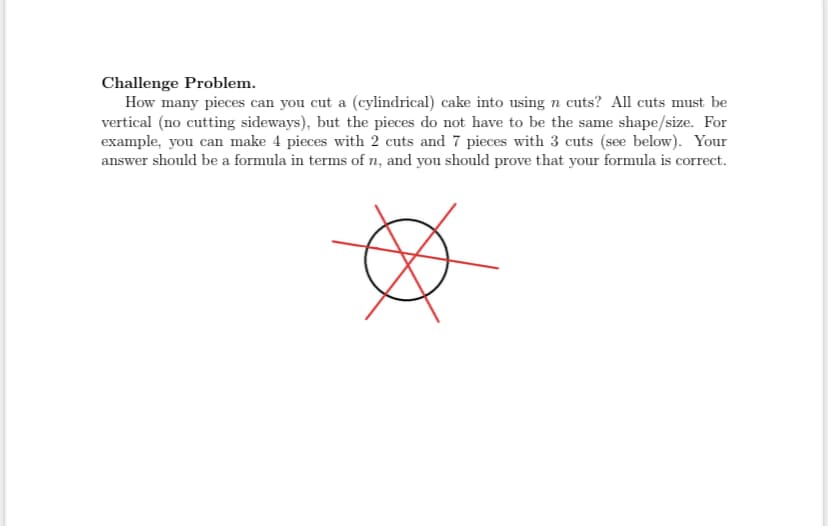 Challenge Problem.
How many pieces can you cut a (cylindrical) cake into using n cuts? All cuts must be
vertical (no cutting sideways), but the pieces do not have to be the same shape/size. For
example, you can make 4 pieces with 2 cuts and 7 pieces with 3 cuts (see below). Your
answer should be a formula in terms of n, and you should prove that your formula is correct.
