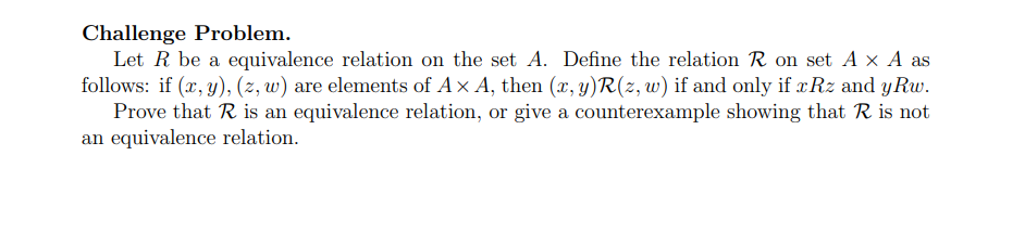 Challenge Problem.
Let R be a equivalence relation on the set A. Define the relation R on set A x A as
follows: if (x, y), (z, w) are elements of A x A, then (x, y)R(z, w) if and only if xRz and yRw.
Prove that R is an equivalence relation, or give a counterexample showing that R is not
an equivalence relation.
