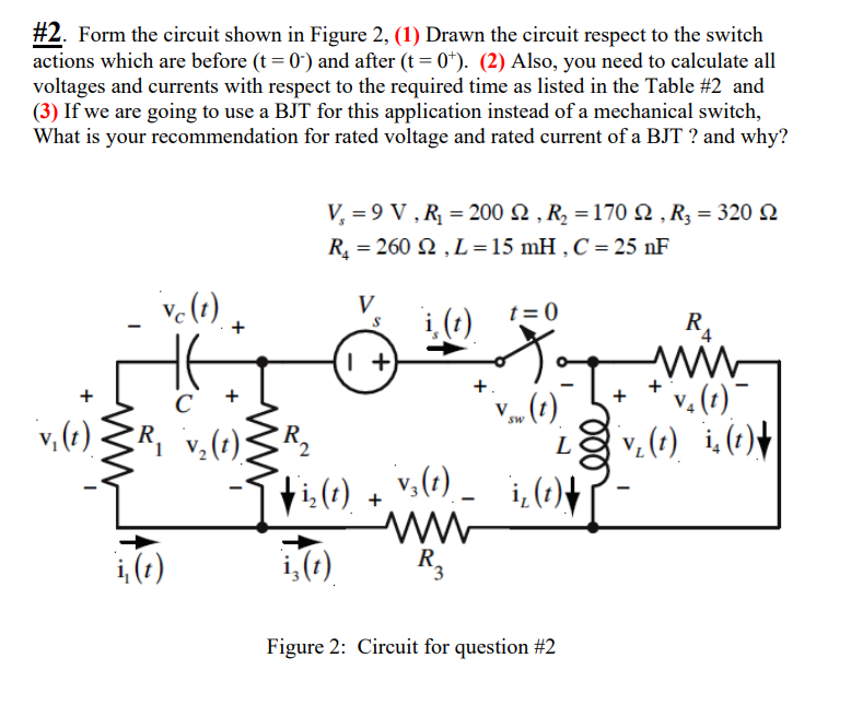 #2. Form the circuit shown in Figure 2, (1) Drawn the circuit respect to the switch
actions which are before (t = 0") and after (t = 0*). (2) Also, you need to calculate all
voltages and currents with respect to the required time as listed in the Table #2 and
(3) If we are going to use a BJT for this application instead of a mechanical switch,
What is your recommendation for rated voltage and rated current of a BJT ? and why?
V, = 9 V , R = 200 2 , R2 = 170 N , R3 = 320 N
R = 260 N , L=15 mH , C = 25 nF
V
t = 0
i,(1)
R4
v.(t)
v. (1) i.(1)+
i, (1)\
+.
+
C
V4
v, (e)3R, v,(1)ZR2
Sw
L
ti:(1).
v,(1) –
ww-
R.
i,()
i,(1)
Figure 2: Circuit for question #2
