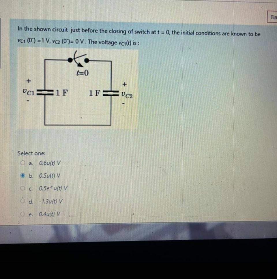 Tim
In the shown circuit just before the closing of switch at t = 0, the initial conditions are known to be
Vc1 (0) =1 V, vc2 (0)= 0 V. The voltage vc1(t) is :
t=0
1 F
1F=
UC2
Select one:
O a. 0.6u(t) V
• b. 0.5u(t) V
Oc 0.5e u(t) V
O d. -1.3u(t)V
O e.
0.4u(t) V
