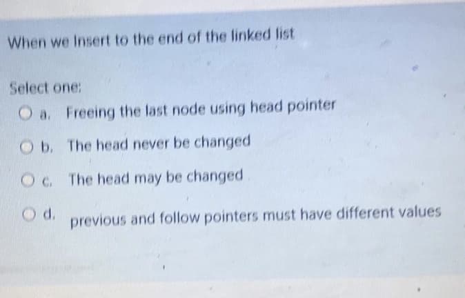 When we Insert to the end of the linked list
Select one:
O a. Freeing the last node using head pointer
Ob. The head never be changed
Oc. The head may be changed
d.
previous and follow pointers must have different values
