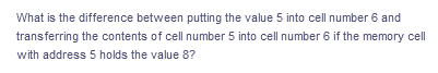 What is the difference between putting the value 5 into cell number 6 and
transferring the contents of cell number 5 into cell number 6 if the memory cell
with address 5 holds the value 8?
