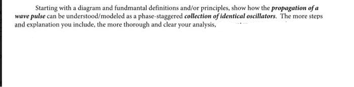 Starting with a diagram and fundmantal definitions and/or principles, show how the propagation of a
wave pulse can be understood/modeled as a phase-staggered collection of identical oscillators. The more steps
and explanation you include, the more thorough and clear your analysis,
