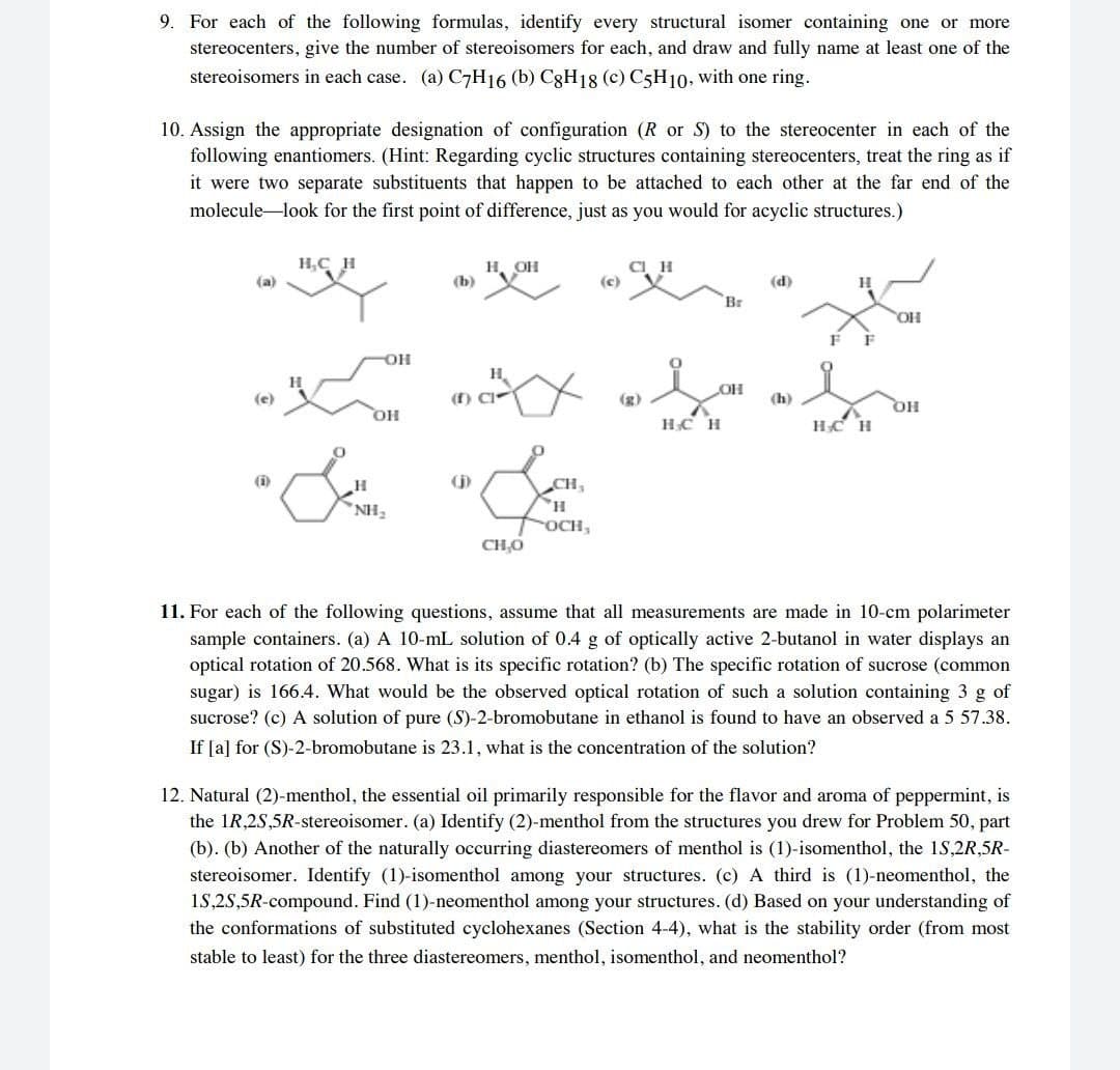 9. For each of the following formulas, identify every structural isomer containing one or more
stereocenters, give the number of stereoisomers for each, and draw and fully name at least one of the
stereoisomers in each case. (a) C7H16 (b) C3H18 (c) C5H10, with one ring.
10. Assign the appropriate designation of configuration (R or S) to the stereocenter in each of the
following enantiomers. (Hint: Regarding cyclic structures containing stereocenters, treat the ring as if
it were two separate substituents that happen to be attached to each other at the far end of the
molecule look for the first point of difference, just as you would for acyclic structures.)
H,C
н, он
(b)
CI H
(c)
(a)
(d)
H
Br
OH
H.
(e)
(f) C
(g)
(h)
HC H
HC H
(i)
CH,
NH,
OCH,
CH,O
11. For each of the following questions, assume that all measurements are made in 10-cm polarimeter
sample containers. (a) A 10-mL solution of 0.4 g of optically active 2-butanol in water displays an
optical rotation of 20.568. What is its specific rotation? (b) The specific rotation of sucrose (common
sugar) is 166.4. What would be the observed optical rotation of such a solution containing 3 g of
sucrose? (c) A solution of pure (S)-2-bromobutane in ethanol is found to have an observed a 5 57.38.
If [a] for (S)-2-bromobutane is 23.1, what is the concentration of the solution?
12. Natural (2)-menthol, the essential oil primarily responsible for the flavor and aroma of peppermint, is
the 1R,2S,5R-stereoisomer. (a) Identify (2)-menthol from the structures you drew for Problem 50, part
(b). (b) Another of the naturally occurring diastereomers of menthol is (1)-isomenthol, the 1S,2R,5R-
stereoisomer. Identify (1)-isomenthol among your structures. (c) A third is (1)-neomenthol, the
15,25,5R-compound. Find (1)-neomenthol among your structures. (d) Based on your understanding of
the conformations of substituted cyclohexanes (Section 4-4), what is the stability order (from most
stable to least) for the three diastereomers, menthol, isomenthol, and neomenthol?
