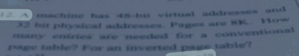 12. Amachine has 48-bit virtual addresses and
2 bit physical addresses. Pages are BK. How
any entries are needed for a conventional
gre table? For an in
P verted pag table?
