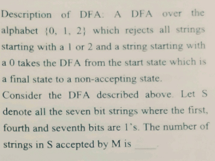 Description of DFA: A DFA over the
alphabet (0, 1, 2} which rejects all strings
starting with al or 2 and a string starting with
a 0 takes the DFA from the start state which is
a final state to a non-accepting state.
Consider the DFA described above. Let S
denote all the seven bit strings where the first,
fourth and seventh bits are l's. The number of
strings in S accepted by M is
