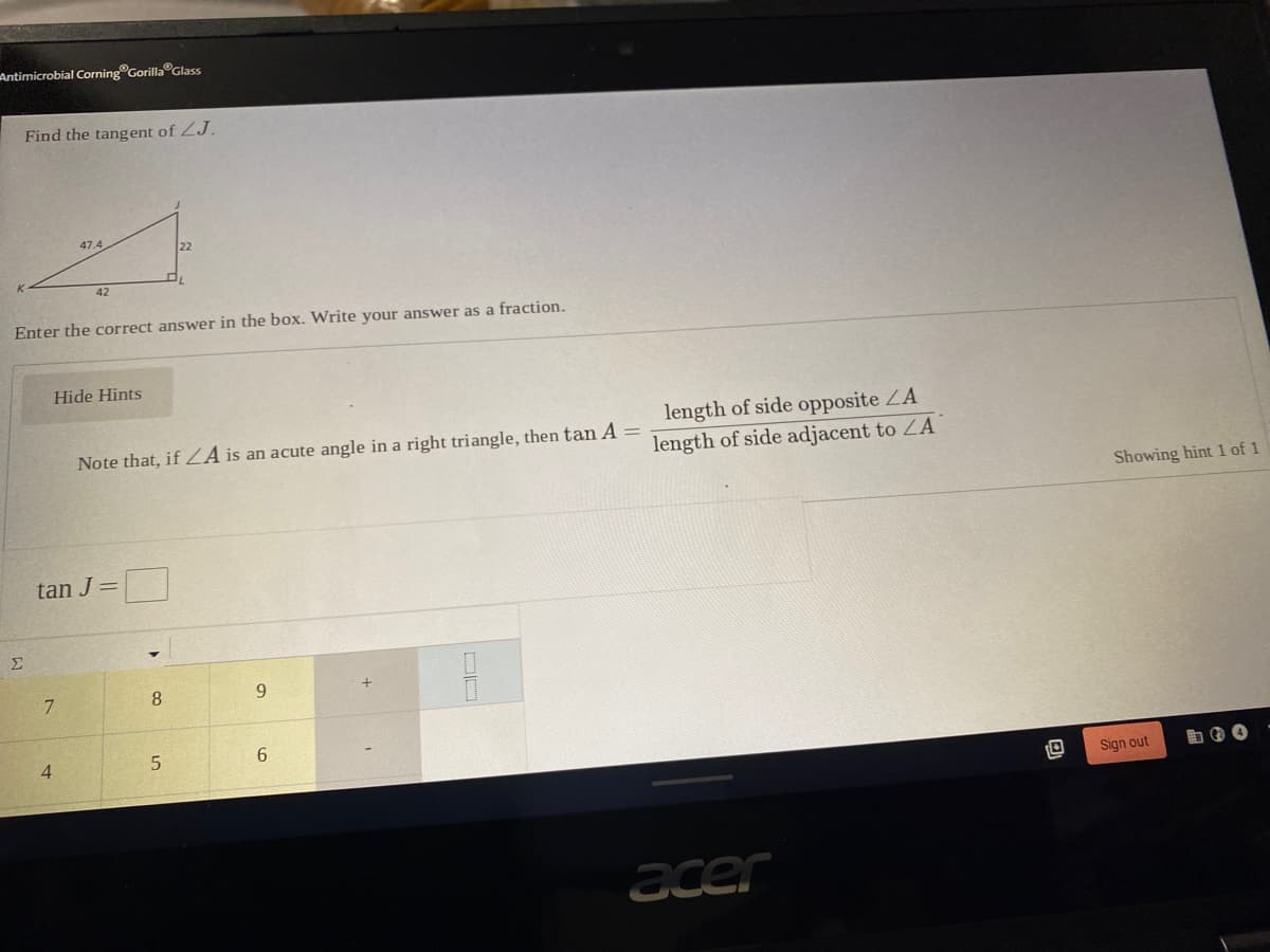 Antimicrobial Corning Gorilla Glass
Find the tangent of ZJ.
47.4
22
42
Enter the correct answer in the box. Write your answer as
fraction.
Hide Hints
length of side opposite ZA
Note that, if ZA is an acute angle in a right triangle, then tan A
length of side adjacent to ZA
Showing hint 1 of 1
tan J=
Σ
8
9.
4.
5.
6.
Sign out
acer
