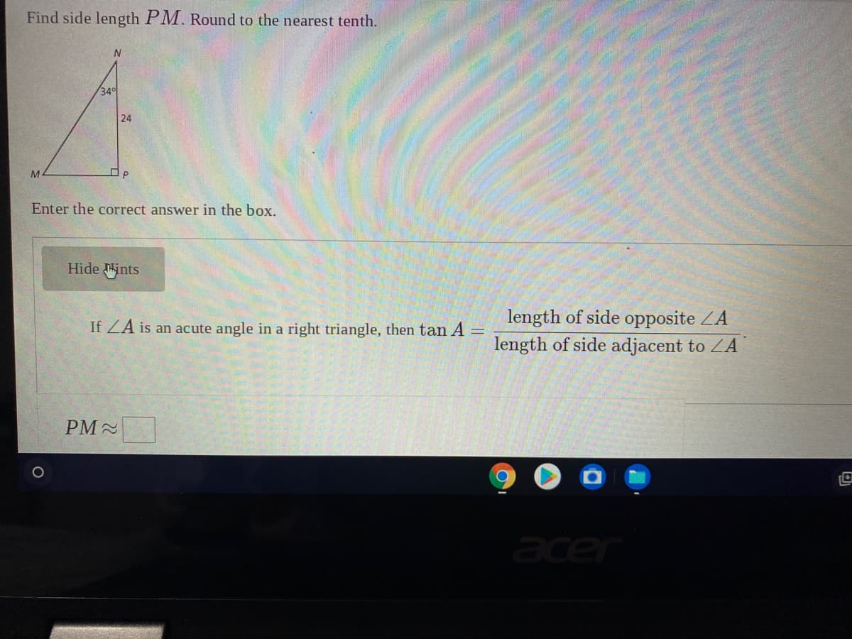 Find side length PM. Round to the nearest tenth.
34
24
M.
Enter the correct answer in the box.
Hide ints
length of side opposite ZA
length of side adjacent to ZA
If ZA is an acute angle
a right triangle, then tan A =
PM-
acer
