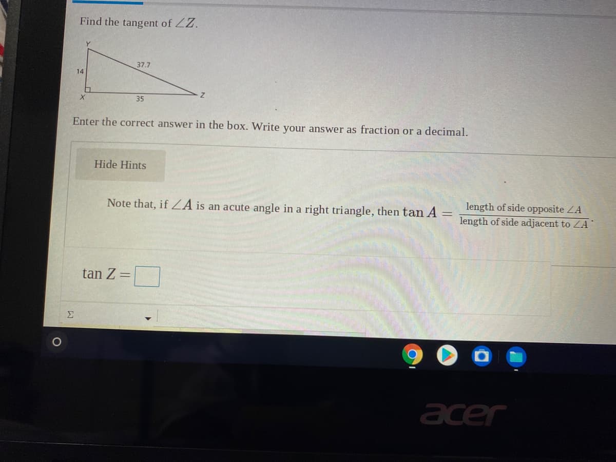 Find the tangent of ZZ.
37.7
14
35
Enter the correct answer in the box. Write your answer as fraction or a decimal.
Hide Hints
Note that, if ZA is an acute angle in a right triangle, then tan A =
length of side opposite ZA
length of side adjacent to ZA
tan Z =
Σ
acer
