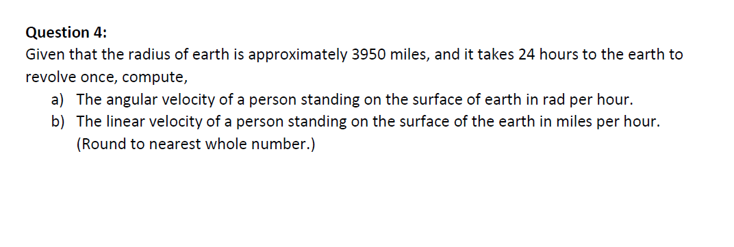 Question 4:
Given that the radius of earth is approximately 3950 miles, and it takes 24 hours to the earth to
revolve once, compute,
a) The angular velocity of a person standing on the surface of earth in rad per hour.
b) The linear velocity of a person standing on the surface of the earth in miles per hour.
(Round to nearest whole number.)
