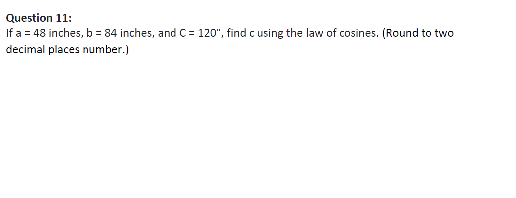 Question 11:
If a = 48 inches, b = 84 inches, and C = 120°, find c using the law of cosines. (Round to two
decimal places number.)
