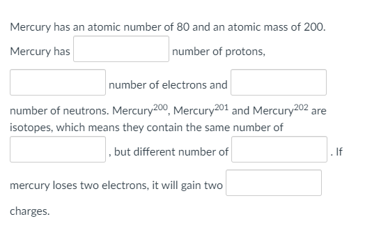 Mercury has an atomic number of 80 and an atomic mass of 200.
Mercury has
number of protons,
number of electrons and
number of neutrons. Mercury200, Mercury201 and Mercury202 ,
are
isotopes, which means they contain the same number of
, but different number of
. If
mercury loses two electrons, it will gain two
charges.
