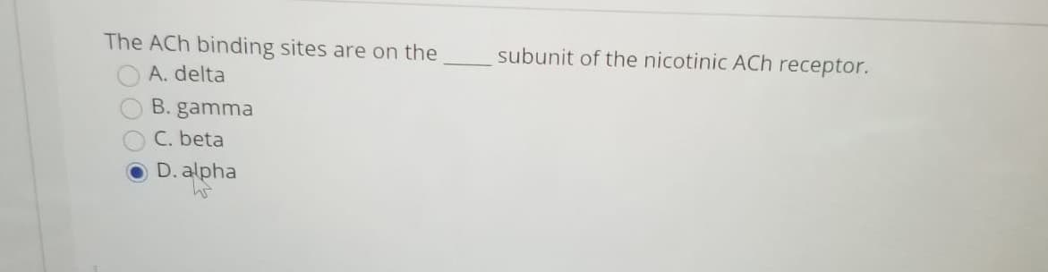The ACh binding sites are on the
subunit of the nicotinic ACh receptor.
A. delta
B. gamma
C. beta
D. alpha

