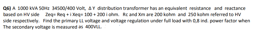 Q6) A 1000 KVA 50Hz 34500/400 Volt, AY distribution transformer has an equivalent resistance and reactance
based on HV side Zeq= Req + i Xeq= 100 + 200 i ohm. Rc and Xm are 200 kohm and 250 kohm referred to HV
side respectively. Find the primary LL voltage and voltage regulation under full load with 0,8 ind. power factor when
The secondary voltage is measured as 400VLL.