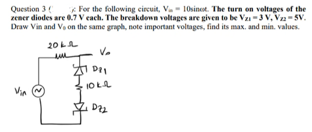 Question 3: For the following circuit, Vin 10sinot. The turn on voltages of the
zener diodes are 0.7 V each. The breakdown voltages are given to be Vzı = 3 V, Vz2 = 5V.
Draw Vin and Vo on the same graph, note important voltages, find its max. and min. values.
Vin
20k
ми
V₂
D21
10k
DZ2