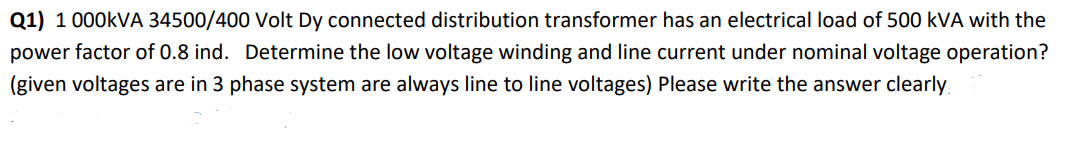 Q1) 1 000kVA 34500/400 Volt Dy connected distribution transformer has an electrical load of 500 kVA with the
power factor of 0.8 ind. Determine the low voltage winding and line current under nominal voltage operation?
(given voltages are in 3 phase system are always line to line voltages) Please write the answer clearly