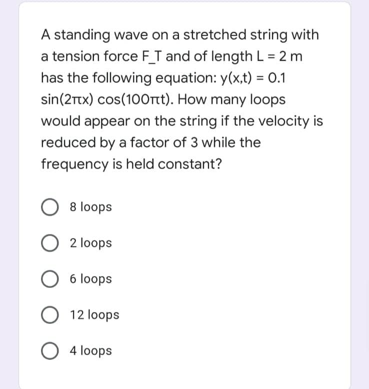 A standing wave on a stretched string with
a tension force FT and of length L = 2 m
has the following equation: y(x,t) = 0.1
sin(2Ttx) cos(100rt). How many loops
%3D
would appear on the string if the velocity is
reduced by a factor of 3 while the
frequency is held constant?
O 8 loops
O 2 loops
6 loops
O 12 loops
O 4 loops
