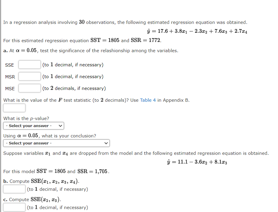 In a regression analysis involving 30 observations, the following estimated regression equation was obtained.
ŷ = 17.6 + 3.8xi – 2.3x2 + 7.6x3 + 2.7x4
For this estimated regression equation SST = 1805 and SSR = 1772.
a. At a = 0.05, test the significance of the relashionship among the variables.
SSE
(to 1 decimal, if necessary)
MSR
(to 1 decimal, if necessary)
MSE
(to 2 decimals, if necessary)
What is the value of the F test statistic (to 2 decimals)? Use Table 4 in Appendix B.
What is the p-value?
- Select your answer
Using a = 0.05, what is your conclusion?
- Select your answer -
Suppose variables a1 and x4 are dropped from the model and the following estimated regression equation is obtained.
ŷ = 11.1 – 3.6x2 + 8.1æ3
For this model SST = 1805 and SSR = 1,705.
b. Compute SSE(x1, x2, X3, T4).
(to 1 decimal, if necessary)
c. Compute SSE(x2, x3).
(to 1 decimal, if necessary)
