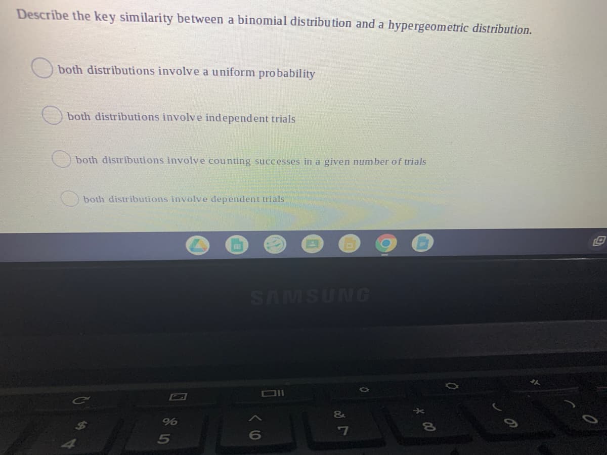 Describe the key similarity between a binomial distribution and a hypergeometric distribution.
both distributions involve a uniform probability
both distributions involve independent trials
both distributions involve counting successes in a given nunmber of trials
both distributions involve dependent trials
SAMSUNG
-7
00
