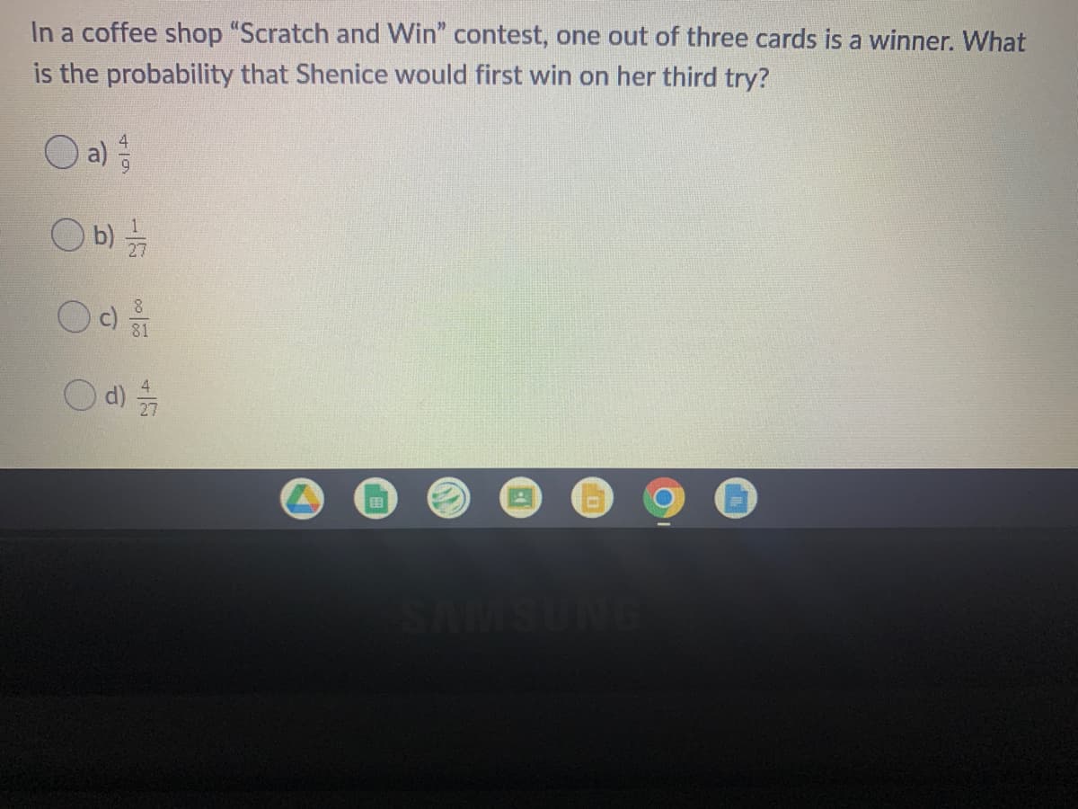 In a coffee shop "Scratch and Win" contest, one out of three cards is a winner. What
is the probability that Shenice would first win on her third try?
Oa)
O b)
d)
