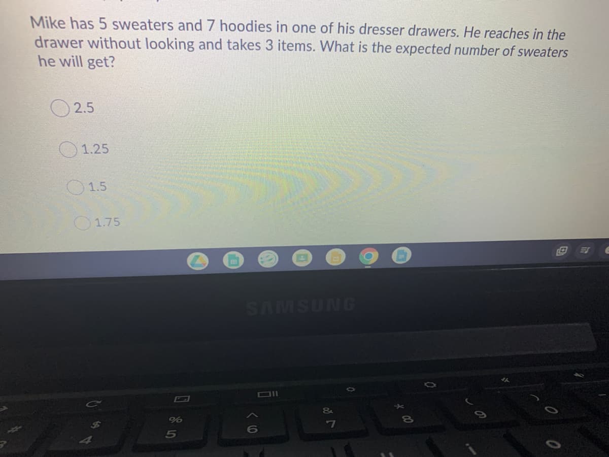 Mike has 5 sweaters and 7 hoodies in one of his dresser drawers. He reaches in the
drawer without looking and takes 3 items. What is the expected number of sweaters
he will get?
2.5
1.25
O1.5
O1.75
SAMSUNG
7
5
